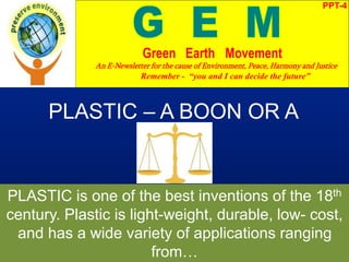 PPT-4
Green Earth Movement
An E-Newsletter for the cause of Environment, Peace, Harmony and Justice
Remember - “you and I can decide the future”
PLASTIC – A BOON OR A
BANE?
PLASTIC is one of the best inventions of the 18th
century. Plastic is light-weight, durable, low- cost,
and has a wide variety of applications ranging
from…
 