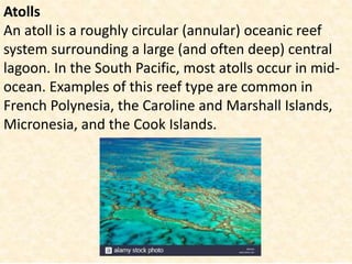 Atolls
An atoll is a roughly circular (annular) oceanic reef
system surrounding a large (and often deep) central
lagoon. In the South Pacific, most atolls occur in mid-
ocean. Examples of this reef type are common in
French Polynesia, the Caroline and Marshall Islands,
Micronesia, and the Cook Islands.
 