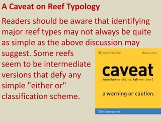 A Caveat on Reef Typology
Readers should be aware that identifying
major reef types may not always be quite
as simple as the above discussion may
suggest. Some reefs
seem to be intermediate
versions that defy any
simple "either or"
classification scheme.
 