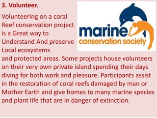 3. Volunteer.
Volunteering on a coral
Reef conservation project
is a Great way to
Understand And preserve
Local ecosystems
and protected areas. Some projects house volunteers
on their very own private island spending their days
diving for both work and pleasure. Participants assist
in the restoration of coral reefs damaged by man or
Mother Earth and give homes to many marine species
and plant life that are in danger of extinction.
 
