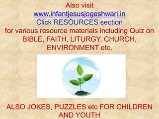 Also visit
www.infantjesusjogeshwari.in
Click RESOURCES section
for various resource materials including Quiz on
BIBLE, FAITH, LITURGY, CHURCH,
ENVIRONMENT etc.
ALSO JOKES, PUZZLES etc FOR CHILDREN
AND YOUTH
 
