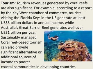 Tourism: Tourism revenues generated by coral reefs
are also significant. For example, according to a report
by the Key West chamber of commerce, tourists
visiting the Florida Keys in the US generate at least
US$3 billion dollars in annual income, while
Australia’s Great Barrier Reef generates well over
US$1 billion per year.
Sustainably managed
Coral reef-based tourism
can also provide
significant alternative or
additional sources of
income to poorer
coastal communities in developing countries.
 