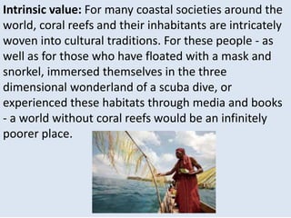 Intrinsic value: For many coastal societies around the
world, coral reefs and their inhabitants are intricately
woven into cultural traditions. For these people - as
well as for those who have floated with a mask and
snorkel, immersed themselves in the three
dimensional wonderland of a scuba dive, or
experienced these habitats through media and books
- a world without coral reefs would be an infinitely
poorer place.
 