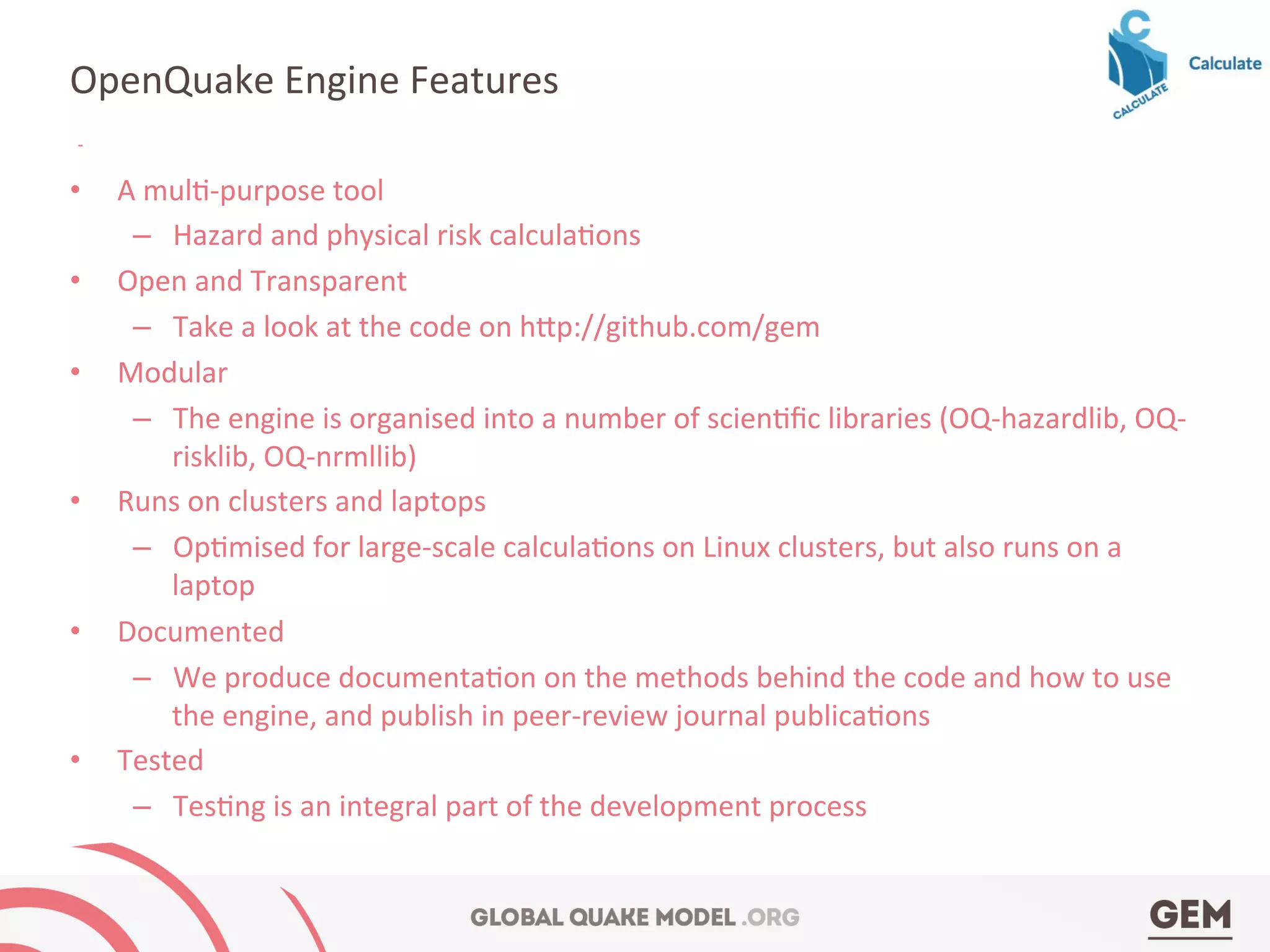 •  A	
  mul4-­‐purpose	
  tool	
  
–  Hazard	
  and	
  physical	
  risk	
  calcula4ons	
  
•  Open	
  and	
  Transparent	
  
–  Take	
  a	
  look	
  at	
  the	
  code	
  on	
  h^p://github.com/gem	
  	
  
•  Modular	
  	
  
–  The	
  engine	
  is	
  organised	
  into	
  a	
  number	
  of	
  scien4ﬁc	
  libraries	
  (OQ-­‐hazardlib,	
  OQ-­‐
risklib,	
  OQ-­‐nrmllib)	
  
•  Runs	
  on	
  clusters	
  and	
  laptops	
  
–  Op4mised	
  for	
  large-­‐scale	
  calcula4ons	
  on	
  Linux	
  clusters,	
  but	
  also	
  runs	
  on	
  a	
  
laptop	
  
•  Documented	
  
–  We	
  produce	
  documenta4on	
  on	
  the	
  methods	
  behind	
  the	
  code	
  and	
  how	
  to	
  use	
  
the	
  engine,	
  and	
  publish	
  in	
  peer-­‐review	
  journal	
  publica4ons	
  
•  Tested	
  
–  Tes4ng	
  is	
  an	
  integral	
  part	
  of	
  the	
  development	
  process	
  
OpenQuake	
  Engine	
  Features	
  
 