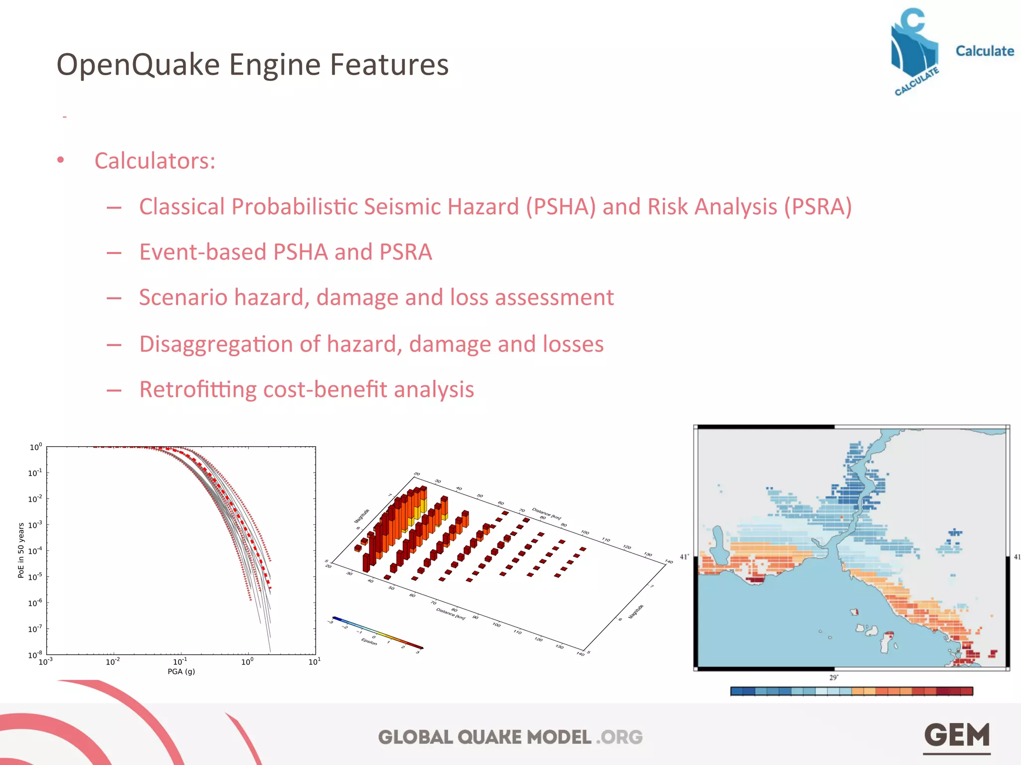 •  Calculators:	
  
–  Classical	
  Probabilis4c	
  Seismic	
  Hazard	
  (PSHA)	
  and	
  Risk	
  Analysis	
  (PSRA)	
  
–  Event-­‐based	
  PSHA	
  and	
  PSRA	
  
–  Scenario	
  hazard,	
  damage	
  and	
  loss	
  assessment	
  
–  Disaggrega4on	
  of	
  hazard,	
  damage	
  and	
  losses	
  
–  Retroﬁgng	
  cost-­‐beneﬁt	
  analysis	
  
OpenQuake	
  Engine	
  Features	
  
ative examples
(a)
Hazard curves as obtained from the LogicTreeCase2 demo. Solid gray lines
represent individual hazard curves from the different logic tree path (a total
of 324 curves). The red dashed line represents the mean hazard curve, while
5
6
7
Magnitude
5
6
7
Magnitude
20
30
40
50
60
70
80
90
100
110
120
130
140
Distance [km]
20
30
40
50
60
70
80
90
100
110
120
130
140
Distance [km]
−3
−2
−1
0
1
2
3
Epsilon
 