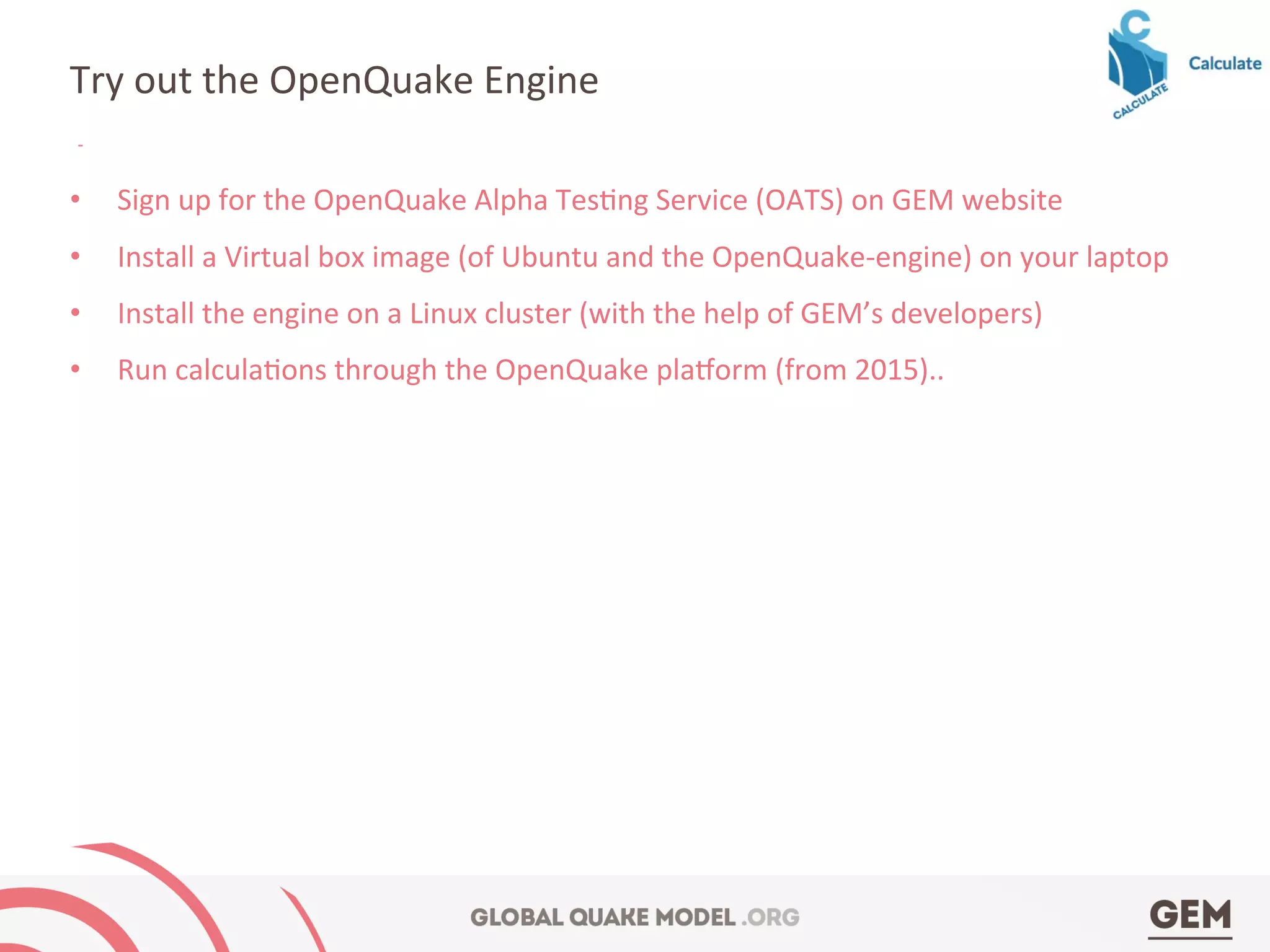 •  Sign	
  up	
  for	
  the	
  OpenQuake	
  Alpha	
  Tes4ng	
  Service	
  (OATS)	
  on	
  GEM	
  website	
  
•  Install	
  a	
  Virtual	
  box	
  image	
  (of	
  Ubuntu	
  and	
  the	
  OpenQuake-­‐engine)	
  on	
  your	
  laptop	
  
•  Install	
  the	
  engine	
  on	
  a	
  Linux	
  cluster	
  (with	
  the	
  help	
  of	
  GEM’s	
  developers)	
  
•  Run	
  calcula4ons	
  through	
  the	
  OpenQuake	
  pla7orm	
  (from	
  2015)..	
  
Try	
  out	
  the	
  OpenQuake	
  Engine	
  
 