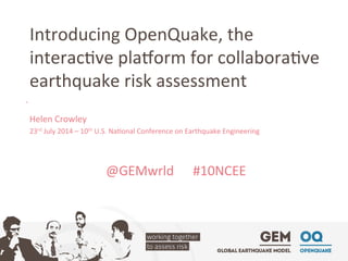 Introducing	
  OpenQuake,	
  the	
  
interac4ve	
  pla7orm	
  for	
  collabora4ve	
  
earthquake	
  risk	
  assessment	
  
Helen	
  Crowley	
  
23rd	
  July	
  2014	
  –	
  10th	
  U.S.	
  Na4onal	
  Conference	
  on	
  Earthquake	
  Engineering	
  
	
  
	
  
@GEMwrld	
   	
  #10NCEE	
  
	
  
	
  
 