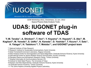 UDAS: IUGONET plug-in
software of TDAS
Y.-M. Tanaka*1
, A. Shinbori*2
, T. Hori*3
, Y. Koyama*4
, H. Hayashi*2
, S. Abe*5
, M.
Kagitani*6
, M. Yoneda*6
, S. UeNo*7
, N. Kaneda*7
, D. Yoshida*8
, T. Kouno*9
, Y. Sato*1
,
A. Yatagai*2
, H. Tadokoro*10
, T. Motoba*11
, and IUGONET project team
- Space Physics Data Analysis Tools-
GEM Workshop 2012, Snowmass, 21 Jun. 2012
*1 National Institute of Polar Research
*2 Research Institute for Sustainable Humanosphere, Kyoto University
*3 Solar-Terrestrial Environment Laboratory, Nagoya University
*4 Data Analysis Center for Geomagnetism and Space Magnetism, Graduate School of Science, Kyoto University
*5 International Center for Space Weather Science and Education, Kyushu University
*6 Planetary Plasma and Atmospheric Research Center, Tohoku University
*7 Weather Information & Communications Service LTD
*8 Institute for Solid State Physics, The University of Tokyo
*9 Kwasan and Hida Observatories, Graduate School of Science, Kyoto University
*10 Graduate School of Science, Tohoku University
*11 The Johns Hopkins University Applied Physics Laboratory
1
 