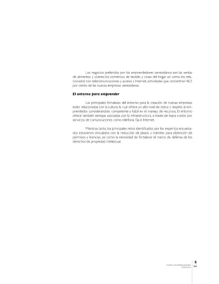 Los negocios preferidos por los emprendedores venezolanos son las ventas
de alimentos y víveres; los comercios de textiles y cosas del hogar, así como los rela-
cionados con telecomunicaciones y acceso a Internet, actividades que concentran 46.5
por ciento de las nuevas empresas venezolanas.

El entorno para emprender

          Las principales fortalezas del entorno para la creación de nuevas empresas
están relacionadas con la cultura, la cual ofrece un alto nivel de status y respeto al em-
prendedor, considerándolo competente y hábil en el manejo de recursos. El entorno
ofrece también ventajas asociadas con la infraestructura, a través de bajos costos por
servicios de comunicaciones como telefonía fija e Internet.

        Mientras tanto, los principales retos identificados por los expertos encuesta-
dos estuvieron vinculados con la reducción de plazos y trámites para obtención de
permisos y licencias, así como la necesidad de fortalecer el marco de defensa de los
derechos de propiedad intelectual.




                                                                                                  5
                                                                      CENTRO DE EMPRENDEDORES
                                                                                                 IESA
                                                                                     VENEZUELA
 