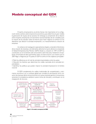 Modelo conceptual del GEM
                                                                                    Sección 2




                 El espíritu empresarial es una de las fuerzas más importantes en la configu-
       ración de los cambios sobre el panorama económico, pues determina en gran medida
       la generación de riqueza de las naciones. Sin embargo, la comprensión de la relación
       entre el espíritu empresarial y el crecimiento nacional está lejos de ser completa, pues
       la mayoría de los estudios sobre el entorno para hacer negocios se enfocan en los
       elementos que afectan la actividad empresarial y no necesariamente la creación de
       empresas.

                 Un esfuerzo de investigación especialmente dirigido a entender el fenómeno
       de la creación de empresas y los elementos del entorno que la afectan, lo comprende
       el Global Entrepreneurship Monitor (GEM). Desde su creación en 1997, el GEM ha
       contribuido con el incremento del conocimiento sobre ésta área, mediante la recopi-
       lación armonizada de datos pertinentes sobre una base anual, en una muestra que en
       2007 llegó a integrarse por 42 países. El GEM se centra en tres objetivos principales1:

       • Medir las diferencias en el nivel de actividad emprendedora entre los países
       • Descubrir los factores que determinan los niveles nacionales de la actividad em-
       prendedora
       • Identificar las políticas que puedan mejorar la actividad empresarial en el ámbito
       nacional

                El GEM complementa los análisis tradicionales de competitividad y creci-
       miento económico con un enfoque global que considera la participación de la cre-
       ación de empresas dentro de la economía. Las nuevas empresas generan innovaciones,
       aumentan la competencia, satisfacen nuevos nichos de mercado, y contribuyen con la
       reasignación de recursos.

                     Condiciones del              Principales empresas
                                                                                    Empresas
                     entorno nacional                 establecidas
                                                                                   establecidas
                        en general                (economía primaria)

                                                   Micros, pequeñas y
                                                   medianas empresas                          Crecimiento
                                                 (economía secundaria)                        económico
                                                                                                nacional
         Contexto social,
         cultural y político
                                                    Oportunidades                                 (Trabajos e
                                                    para emprender                                innovación
                                                                                                    técnica)

                     Condiciones del           Capacidad emprendedora               Actividad
                      entorno para                   Habilidades                  emprendedora
                       emprender                      Motivación                    temprana

                                        Figura 1: El modelo conceptual del GEM3



 8
       CENTRO DE EMPRENDEDORES
IESA   VENEZUELA
 