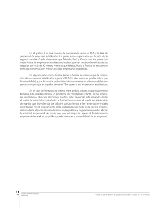 En el gráfico 2, el cual muestra la comparación entre el TEA y la tasa de
       propiedad de empresas establecidas, los países están organizados en función de la
       segunda variable. Puede observarse que Tailandia, Perú y Grecia son los países con
       mayor índice de empresarios establecidos, es decir, que han recibido beneficios de sus
       negocios por más de 42 meses, mientras que Bélgica, Rusia y Francia se encuentran
       entre las economías con menor actividad empresarial establecida.

                 En algunos países como Grecia, Japón y Austria, se observa que la propor-
       ción de empresarios establecidos supera el TEA. En tales casos, es posible inferir que
       la sostenibilidad, y por lo tanto la probabilidad de mantenerse en el tiempo de las em-
       presas, es mayor que en aquellos donde el TEA supera a los empresarios establecidos.

                 En el caso de Venezuela la brecha entre ambos valores es particularmente
       llamativa. Esta realidad denota un problema de “mortalidad infantil” de las empre-
       sas venezolanas. Diversos elementos pueden estar causando esta situación: desde
       el punto de vista del emprendedor, la formación empresarial puede ser inadecuada,
       de manera que los esfuerzos por adquirir conocimientos y herramientas gerenciales
       contribuirían con el mejoramiento de la probabilidad de éxito en la carrera empren-
       dedora; desde el punto de vista del entorno, las políticas y regulaciones pueden afectar
       la actividad empresarial, de modo que una estrategia de apoyo al fortalecimiento
       empresarial desde el sector público puede favorecer la sostenibilidad de las empresas5.




16
       CENTRO DE EMPRENDEDORES
IESA   VENEZUELA
                                                                                  5
                                                                                      Vidal, R. (26 de febrero de 2008): Emprender no basta. En: El Universal.
 