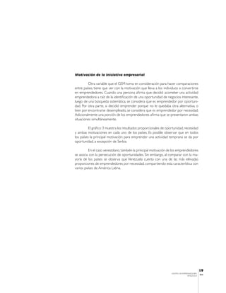 Motivación de la iniciativa empresarial

         Otra variable que el GEM toma en consideración para hacer comparaciones
entre países, tiene que ver con la motivación que lleva a los individuos a convertirse
en emprendedores. Cuando una persona afirma que decidió acometer una actividad
emprendedora a raíz de la identificación de una oportunidad de negocios interesante,
luego de una búsqueda sistemática, se considera que es emprendedor por oportuni-
dad. Por otra parte, si decidió emprender porque no le quedaba otra alternativa, o
bien por encontrarse desempleado, se considera que es emprendedor por necesidad.
Adicionalmente una porción de los emprendedores afirma que se presentaron ambas
situaciones simultáneamente.

          El gráfico 3 muestra los resultados proporcionales de oportunidad, necesidad
y ambas motivaciones en cada uno de los países. Es posible observar que en todos
los países la principal motivación para emprender una actividad temprana se da por
oportunidad, a excepción de Serbia.

         En el caso venezolano, también la principal motivación de los emprendedores
se asocia con la persecución de oportunidades. Sin embargo, al comparar con la ma-
yoría de los países se observa que Venezuela cuenta con una de las más elevadas
proporciones de emprendedores por necesidad, compartiendo esta característica con
varios países de América Latina.




                                                                                              19
                                                                   CENTRO DE EMPRENDEDORES
                                                                                              IESA
                                                                                  VENEZUELA
 