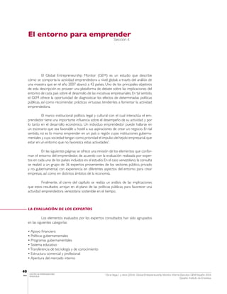 El entorno para emprender
                                                                         Sección 4




                 El Global Entrepreneurship Monitor (GEM) es un estudio que describe
       cómo se comporta la actividad emprendedora a nivel global, a través del análisis de
       una muestra que en el año 2007 abarcó a 42 países. Uno de los principales objetivos
       de esta descripción es proveer una plataforma de debate sobre las implicaciones del
       entorno de cada país sobre el desarrollo de las iniciativas empresariales. En tal sentido,
       el GEM ofrece la oportunidad de diagnosticar los efectos de determinadas políticas
       públicas, así como recomendar prácticas virtuosas tendientes a fomentar la actividad
       emprendedora.

                 El marco institucional político, legal y cultural con el cual interactúa el em-
       prendedor tiene una importante influencia sobre el desempeño de su actividad, y por
       lo tanto en el desarrollo económico. Un individuo emprendedor puede hallarse en
       un escenario que sea favorable u hostil a sus aspiraciones de crear un negocio. En tal
       sentido, no es lo mismo emprender en un país o región cuyas instituciones guberna-
       mentales y cuya sociedad tengan como prioridad el impulso del tejido empresarial, que
       estar en un entorno que no favorezca estas actividades7.

                 En las siguientes páginas se ofrece una revisión de los elementos que confor-
       man el entorno del emprendedor, de acuerdo con la evaluación realizada por exper-
       tos en cada uno de los países incluidos en el estudio. En el caso venezolano, la consulta
       se realizó a un grupo de 36 expertos provenientes de los sectores público, privado
       y no gubernamental, con experiencia en diferentes aspectos del entorno para crear
       empresas, así como en distintos ámbitos de la economía.

                 Finalmente, al cierre del capítulo se realiza un análisis de las implicaciones
       que estos resultados arrojan en el plano de las políticas públicas, para favorecer una
       actividad emprendedora venezolana sostenible en el tiempo.



       LA EVALUACIÓN DE LOS EXPERTOS

                 Los elementos evaluados por los expertos consultados han sido agrupados
       en las siguientes categorías:

       • Apoyo financiero
       • Políticas gubernamentales
       • Programas gubernamentales
       • Sistema educativo
       • Transferencia de tecnología y de conocimiento
       • Estructura comercial y profesional
       • Apertura del mercado interno


40
        CENTRO DE EMPRENDEDORES
IESA    VENEZUELA
                                                              7
                                                                  De la Vega, I. y otros (2004): Global Entrepreneurship Monitor. Informe Ejecutivo GEM España 2004.
                                                                                                                                         España: Instituto de Empresa.
 