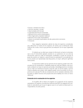 • Acceso a infraestructura física
• Normas culturales y sociales
• Oportunidades del mercado
• Capacidad personal para emprender
• Valoración de la carrera emprendedora
• Marco legal sobre propiedad intelectual
• Valoración de la mujer emprendedora
• Apoyo a la actividad emprendedora de alto potencial de crecimiento
• Innovación

         Estas categorías representan además las áreas de experticia consideradas
para seleccionar la muestra de los expertos, de manera que la distribución fuese
uniforme de un área a otra, lo que permitió una evaluación con la mayor objetividad
posible.

          El método que se utilizó para recabar la información se basó en entrevistas
cara a cara. El instrumento aplicado consistió en un cuestionario con una serie de
afirmaciones, sobre las cuales el entrevistado manifestaba su grado de acuerdo. El
grado de acuerdo con respecto a cada afirmación se expresaba en una escala del uno
al cinco, donde uno representaba total desacuerdo y la mayor calificación significaba
total acuerdo.

          Es importante resaltar que las opiniones de los expertos pueden estar influ-
enciadas por las características y realidades propias de cada país. Debido a que el es-
tudio se elaboró con base en opiniones personales, metodológicamente se considera
que no mide con exactitud la situación actual de cada uno de los países; y que los
criterios utilizados para evaluar cada categoría pueden variar de acuerdo con las ex-
periencias de cada país. Por ello, las comparaciones de los resultados obtenidos entre
los países, no deben tomarse como proyecciones de la realidad, sino como un marco
referencial.

Evolución de la evaluación de los expertos

         En el gráfico 28 se observa el progreso en la evaluación de los expertos
venezolanos con respecto a las ediciones anteriores del GEM. Las categorías han cam-
biado en cada edición, por lo que en algunos casos no se muestra la observación co-
rrespondiente a los años previos.




                                                                                               41
                                                                    CENTRO DE EMPRENDEDORES
                                                                                               IESA
                                                                                   VENEZUELA
 