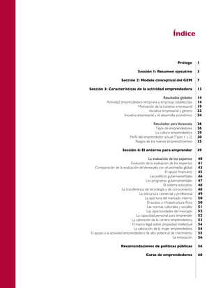 Índice


                                                                 Prólogo       1

                                   Sección 1: Resumen ejecutivo                3

                      Sección 2: Modelo conceptual del GEM                     7

Sección 3: Características de la actividad emprendedora                        13

                                                      Resultados globales      14
           Actividad emprendedora temprana y empresas establecidas             14
                                   Motivación de la iniciativa empresarial     19
                                          Iniciativa empresarial y género      22
                       Iniciativa empresarial y el desarrollo económico        24

                                             Resultados para Venezuela         26
                                               Tipos de emprendedores          26
                                               La cultura emprendedora         29
                             Perfil del emprendedor actual (Tipos 1 y 2)       30
                                 Rasgos de los nuevos emprendimientos          35

                       Sección 4: El entorno para emprender                    39

                                          La evaluación de los expertos        40
                              Evolución de la evaluación de los expertos       41
   Comparación de la evaluación de Venezuela con el promedio global            43
                                                        El apoyo financiero    45
                                            Las políticas gubernamentales      46
                                        Los programas gubernamentales          47
                                                       El sistema educativo    48
                       La transferencia de tecnología y de conocimiento        48
                                    La estructura comercial y profesional      49
                                        La apertura del mercado interno        50
                                         El acceso a infraestructura física    50
                                         Las normas culturales y sociales      51
                                         Las oportunidades del mercado         52
                                  La capacidad personal para emprender         52
                              La valoración de la carrera emprendedora         53
                               El marco legal sobre propiedad intelectual      54
                                La valoración de la mujer emprendedora         54
El apoyo a la actividad emprendedora de alto potencial de crecimiento          55
                                                               La innovación   56

                      Recomendaciones de políticas públicas                    56

                                         Caras de emprendedores                60
 