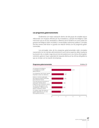 Los programas gubernamentales

         El elemento con mejor evaluación dentro de este grupo de variables estuvo
relacionado con el apoyo ofrecido por las incubadoras y parques tecnológicos. Cabe
mencionar que en el caso venezolano, a diferencia de la tendencia en otros países, los
parques tecnológicos están vinculados a universidades autónomas públicas o privadas.
De esta manera, este factor no guarda una relación directa con los programas guber-
namentales.

          Los principales retos de los programas gubernamentales están vinculados
nuevamente con los trámites administrativos. A juicio de los expertos, debe impulsarse
la provisión de un amplio rango de servicios de asistencia en una misma oficina guber-
namental y generar mayor capacidad de respuesta efectiva en las oficinas del gobierno
que se vinculan con la creación de empresas.


Programas gubernamentales                                                         Gráfico 32


Los parques tecnológicos
e incubadoras proveen                                         2,73
apoyo efectivo
Los programas que buscan apoyar
empresas nuevas son efectivos                       1,87

Existe un número adecuado
de programas gubernamentales                        1,70
para empresas nuevas
Casi toda persona encuentra la
ayuda que necesita de los                      1,58
programas para empresas nuevas
Las oficinas del gobierno son
competentes y efectivas en el                  1,56
apoyo a empresas nuevas
Un amplio rango de asistencia
puede obtenerse en una sola                  1,29
oficina gubernamental

                                  0     1             2        3              4             5




                                                                                                47
                                                                     CENTRO DE EMPRENDEDORES
                                                                                                IESA
                                                                                    VENEZUELA
 