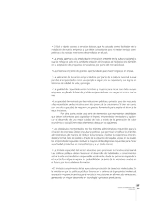 • El fácil y rápido acceso a servicios básicos, que ha actuado como facilitador de la
instalación de nuevas empresas y que debe consolidarse para no restar ventajas com-
petitivas a las nuevas inversiones desarrolladas en el país.

• La amplia apertura a la creatividad e innovación presente en la cultura nacional, la
cual se refleja no solo en la constante creación de iniciativas de negocios sino también
en la aceptación de propuestas innovadoras por parte del mercado local.

• La presencia creciente de grandes oportunidades para hacer negocios en el país.

• La valoración de la carrera emprendedora por parte de la cultura nacional, la cual
percibe al emprendedor como un ejemplo a seguir por su capacidad y sus logros en
términos de calidad de vida y prestigio.

• La igualdad de capacidades entre hombres y mujeres para iniciar con éxito nuevas
empresas, ampliando la base de posibles emprendedores con respecto a otras nacio-
nes.

• La capacidad demostrada por las instituciones públicas y privadas para dar respuesta
a las necesidades de las iniciativas con alto potencial de crecimiento. Si bien se cuenta
con una alta capacidad de respuesta, es preciso fomentarla para ampliar el alcance de
estas iniciativas.
           Por otra parte, existe una serie de elementos que representan debilidades
que deben solventarse para capitalizar el ímpetu emprendedor venezolano y apalan-
car el desarrollo de una mejor calidad de vida a través de la generación de valor
económico y social. Entre estos elementos destacan los siguientes:

• Los obstáculos representados por los trámites administrativos requeridos para la
creación de empresas. Deben impulsarse políticas que permitan simplificar los trámites
administrativos, de manera de reducir la burocracia y facilitar la experiencia empren-
dedora formal. Esto es posible a través de la creación de taquillas únicas en las cuales
los emprendedores puedan resolver la mayoría de las diligencias requeridas para iniciar
su actividad productiva en menos tiempo y a un costo menor.

• La limitada capacidad del sector educativo para promover la iniciativa empresarial.
Las políticas públicas deben favorecer el desarrollo de habilidades y conocimientos
sobre la vida emprendedora responsable socialmente, desde las primeras etapas de la
educación formal, para mejorar las probabilidades de éxito de las iniciativas creadas en
el futuro por los ciudadanos formados.

• El limitado cumplimiento de las leyes sobre protección de derechos intelectuales. En
la medida en que las políticas públicas favorezcan la defensa de la propiedad intelectual,
se crearán mayores incentivos para introducir innovaciones en el mercado venezolano,
generando un mayor desarrollo en tecnología y procesos productivos.


                                                                                                 57
                                                                      CENTRO DE EMPRENDEDORES
                                                                                                 IESA
                                                                                     VENEZUELA
 