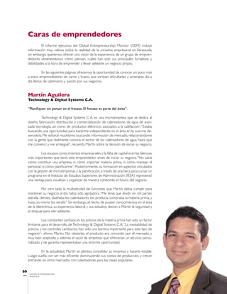 Caras de emprendedores
                El informe ejecutivo del Global Entrepreneurship Monitor (GEM) incluye
       información muy valiosa sobre la realidad de la iniciativa empresarial en Venezuela,
       sin embargo, queremos ofrecer una visión de la experiencia de un grupo de empren-
       dedores venenezolanos: cómo piensan, cuáles han sido sus principales fortalezas y
       debilidades a la hora de emprender y llevar adelante un negocio propio.

                  En las siguientes páginas ofrecemos la oportunidad de conocer un poco más
       a estos emprendedores de carne y hueso, que sortean dificultades y amenazas día a
       día, llenos de optimismo y pasión por sus negocios.


       Martín Aguilera
       Technology & Digital Systems C.A.

       “Planifiquen sin pensar en el fracaso. El fracaso es parte del éxito”.

                 Technology & Digital Systems C.A, es una microempresa que se dedica al
       diseño, fabricación, distribución y comercialización de calentadores de agua de avan-
       zada tecnología, así como de productos eléctricos asociados a la calefacción. “Estaba
       buscando una oportunidad para hacerme independiente en el área en la cual me de-
       senvolvía. Me esforcé muchísimo buscando información de mercado, relacionándome
       con la gente que realmente conocía el sector de los calentadores de agua, hasta que
       me convencí y me arriesgué”, recuerda Martín sobre la decisión de iniciar su negocio.

                Los escasos conocimientos empresariales y la falta de capital eran las falencias
       más importantes que tenía este emprendedor antes de iniciar su negocio. “No sabía
       cómo constituir una empresa, ni cómo importar materia prima, ni cómo manejar el
       personal, ni cómo planificarme”. Posteriormente, su formación en aspectos vinculados
       con la gestión de microempresas y la planificación, a través de una beca para cursar un
       programa en el Instituto de Estudios Superiores de Administración (IESA) representó
       una ventaja para visualizar y organizar de manera coherente el futuro del negocio.

                 Por otro lado, la multiplicidad de funciones que Martin debía cumplir para
       mantener su negocio al día había sido agotadora. “Me tenía que dividir en mil partes:
       atendía clientes, diseñaba los calentadores, los producía, compraba la materia prima, y
       hasta yo mismo los vendía”. Sin embargo, el hecho de poseer conocimientos en el área
       de la electrónica, su experiencia laboral y sus estudios, dieron a Martín la seguridad y
       el empuje para salir adelante.

                 Los constantes cambios en los precios de la materia prima han sido un factor
       limitante para el desarrollo de Technology & Digital Systems C.A. “La inestabilidad de
       precios, y los controles cambiarios han sido una barrera importante para este tipo de
       negocio”- afirma Martin. No obstante, el producto era conocido por el mercado, y
       muy bien aceptado, y además el vacío de empresas que ofrecieran un servicio perso-
       nalizado y de garantía representaban una enorme oportunidad.

               En la actualidad, Martín se plantea consolidar su empresa y hacerla estable.
       Luego sueña con ser más eficiente disminuyendo sus costos de producción, y crecer
       entrando en otros mercados con calentadores para las clases populares.


60
       CENTRO DE EMPRENDEDORES
IESA   VENEZUELA
 