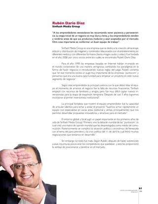 Rubén Darío Díaz
Sinflash Media Group

“A los emprendedores venezolanos les recomiendo tener paciencia y perseveran-
cia. La etapa inicial de un negocio es muy dura y lenta, y los emprendedores tienden
a rendirse antes de que sus productos maduren y sean aceptados por el mercado.
Otra cosa importante es conformar un buen equipo de trabajo”.

          Sinflash Media Group es una empresa que se dedica a la creación, almacenaje,
edición y distribución de imágenes y contenidos relacionados con el entretenimiento, en
diferentes medios y con diferentes formatos (texto, imagen, audio y video). Fue fundada
en el año 2000 por cinco socios, entre los cuales se encontraba Rubén Darío Díaz.

         Para el año 1999, las empresas basadas en Internet habían irrumpido en
el mundo corporativo de una manera vertiginosa, cambiando los paradigmas en la
forma de hacer negocios e introduciendo nuevas reglas del juego. Rubén comenta
que “en ese momento existía un auge muy importante de las empresas ´puntocom´ y
pensamos que era una buena oportunidad para empezar un proyecto en este nuevo
segmento de negocios”.

          Según este emprendedor, la principal carencia con la que debió lidiar el equi-
po al momento de arrancar el negocio fue la falta de recursos financieros. “Sinflash
empezó con recursos de familiares y amigos, pero fue muy difícil captar nuevos in-
versionistas para la etapa de expansión temprana. Después de casi 3 años logramos
incorporar al primer inversionista institucional”.

         La principal fortaleza que mostró el equipo emprendedor fue la capacidad
de articular talentos para echar a andar el proyecto “Supimos armar rápidamente un
equipo con especialistas en varias áreas (editorial y ventas, principalmente) que nos
permitió desarrollar propuestas innovadoras y atractivas para el mercado”.

          El entorno global y local jugó un papel importante en los primeros años de
vida de Sinflash Media Group. “Primero vino la debacle mundial de las ´puntocom´, lo
cual creó una matriz de opinión mundial que las desprestigiaba como medio de comu-
nicación. Posteriormente se complicó la situación política y económica de Venezuela
con el tema del paro petrolero y la crisis política del 11 de abril, lo cual frenó muchas
negociaciones que teníamos en desarrollo”.

          Sin embargo no todo fue malo. Según Rubén, después de haber sobrevivido
a esas coyunturas, pocos eran los competidores que quedaban y esto les proporcionó
la ventaja de posicionarse y penetrar en el mercado.




                                                                                                61
                                                                     CENTRO DE EMPRENDEDORES
                                                                                                IESA
                                                                                    VENEZUELA
 