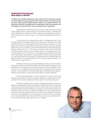 Asdrúbal Fuenmayor
       Radio Deporte 1590 AM.

       “Considero que desafortunadamente la gran mayoría de los empresarios del país
       son improvisados muy poco preparados. Esta situación plantea una serie de barre-
       ras, que la mayor parte del tiempo los lleva a acabar con sus sueños. Mientras más
       preparado, entrenado o estudiado esté el emprendedor, tendrá más opciones en el
       corto plazo, y no asumirá el reto como una simple aventura empresarial”.

                 Radio Deportes 1590 AM es la primera emisora radial en el mundo de habla
       hispana, dedicada única y exclusivamente a la transmisión, narración y comentarios de
       eventos deportivos. En octubre de 1994 fue adquirida por Asdrúbal, quien la llevó a
       ser una emisora de contenido variado, a una emisora especializada, netamente de-
       portiva.

                 La persecución de sus objetivos personales y la búsqueda de hacer lo que
       le gustaba, fueron las principales motivaciones que llevaron a Asdrúbal a iniciar esta
       empresa. “Siempre fui un enamorado del medio radial y junto a mi padre, en mi niñez,
       pasaba largas horas escuchando históricos eventos por radio de onda corta. La llegada
       del hombre a la luna en 1969 y la Serie Mundial de béisbol de 1966, donde jugó Luis
       Aparicio, marcaron mi vida (…) Mi mamá, una mujer muy sabia, como lo son todas
       las madres, siempre me decía que el verdadero éxito en la vida llegaba cuando uno
       se podía dedicar las 24 horas del día a una actividad que le apasionara. Esto sucedió
       con la radio. Algunos años después cuando estudié en el IESA y adquirí por primera
       vez conocimientos del área de mercadeo y publicidad, pude hacer realidad la idea que
       siempre rondó en mi mente. Al graduarme en 1991, me decidí, adquirí confianza y en
       1994 ya tenía mi propia emisora”.

                  Asdrúbal considera que su principal debilidad era el desconocimiento del ne-
       gocio, pues no sabía cómo operaba la industria radial. “Mucha gente pensaba que la radio
       simplemente era mi juguete, pues otras áreas de negocio como por ejemplo la cons-
       trucción, eran mis verdaderas fuentes de producción. Sin embargo, sabía lo que quería
       escuchar y eso me ayudó. Hoy en día, la principal cadena radial del país copia y sigue mis
       trabajos, lo cual, aunque es un dolor de cabeza, también es una gran satisfacción”.

                El hecho de especializarse en el tema deportivo fue una gran ventaja para
       Asdrúbal, aunque este no conociera la industria radial, pues su gusto, pasión y cono-
       cimiento del mundo de los deportes le facilitó su labor en el área de producción.

                 Asimismo, la tendencia de los oyentes en Venezuela a preferir emisoras de
       frecuencia modulada (FM) sobre las de amplitud modulada (AM) disminuyó de alguna
       manera el mercado de Radio Deportes. “El mismo medio radial ha ido cercando a las
       emisoras AM de todo el país, vendiendo un concepto en el cual las AM son televisores
       en blanco y negro y las FM son a colores. Esta realidad solo es así en Venezuela pues
       en el resto del mundo, especialmente en los mercados más sofisticados, las emisoras
       AM son las más populares y las que más facturan”. De esta manera, el paradigma
       del mercado venezolano frente a las radios AM se presenta como el principal reto a
       vencer por Asdrúbal para seguir haciendo crecer su negocio.




62
        CENTRO DE EMPRENDEDORES
IESA    VENEZUELA
 
