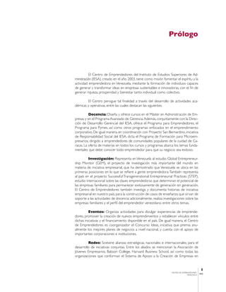 Prólogo




           El Centro de Emprendedores del Instituto de Estudios Superiores de Ad-
ministración (IESA), creado en el año 2003, tiene como misión fomentar el espíritu y la
actividad emprendedora en Venezuela, mediante la formación de individuos capaces
de generar y transformar ideas en empresas sustentables e innovadoras, con el fin de
generar riqueza, prosperidad y bienestar tanto individual como colectivo.

        El Centro persigue tal finalidad a través del desarrollo de actividades aca-
démicas y operativas, entre las cuales destacan las siguientes:

          Docencia: Diseña y ofrece cursos en el Máster en Administración de Em-
presas y en el Programa Avanzado de Gerencia. Además, conjuntamente con la Direc-
ción de Desarrollo Gerencial del IESA, ofrece el Programa para Emprendedores, el
Programa para Pymes, así como otros programas enfocados en el emprendimiento
corporativo. De igual manera, en coordinación con Proyecto San Bernardino, iniciativa
de Responsabilidad Social del IESA, dicta el Programa de Formación para Microem-
presarios, dirigido a emprendedores de comunidades populares de la cuidad de Ca-
racas. La oferta de materias en todos los cursos y programas abarca los temas funda-
mentales que debe conocer todo emprendedor para que su negocio sea exitoso.

          Investigación: Representa en Venezuela al estudio Global Entrepreneur-
ship Monitor (GEM), el proyecto de investigación más importante del mundo en
materia de iniciativa empresarial, que ha demostrado que Venezuela se ubica en las
primeras posiciones en lo que se refiere a gente emprendedora. También representa
al país en el proyecto Successful Transgenerational Entrepreneurial Practices (STEP),
estudio internacional sobre las claves emprendedoras que determinan el potencial de
las empresas familiares para permanecer exitosamente de generación en generación.
El Centro de Emprendedores también investiga y documenta historias de iniciativa
empresarial en nuestro país, para la construcción de casos de enseñanza que sirvan de
soporte a las actividades de docencia; adicionalmente, realiza investigaciones sobre las
empresas familiares y el perfil del emprendedor venezolano, entre otros temas.

          Eventos: Organiza actividades para divulgar experiencias de emprende-
dores, promover la creación de nuevos emprendimientos y establecer vínculos entre
dichas iniciativas y el financiamiento disponible en el país. De igual manera, el Centro
de Emprendedores es coorganizador el Concurso Ideas, iniciativa que premia anu-
almente los mejores planes de negocios a nivel nacional, y cuenta con el apoyo de
importantes corporaciones e instituciones.

         Redes: Sostiene alianzas estratégicas, nacionales e internacionales, para el
desarrollo de iniciativas conjuntas. Entre los aliados se mencionan la Asociación de
Jóvenes Empresarios, Babson College, Harvard Business School, así como todas las
organizaciones que conforman el Sistema de Apoyo a la Creación de Empresas en


                                                                                                1
                                                                    CENTRO DE EMPRENDEDORES
                                                                                               IESA
                                                                                   VENEZUELA
 