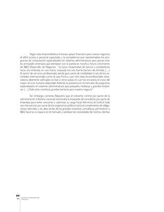 Según esta emprendedora, el escaso apoyo financiero para nuevos negocios,
       el difícil acceso a personal capacitado, y la competencia que representaban los pro-
       gramas de computación especializados en sistemas administrativos para pymes eran
       las principales amenazas que atentaban con la puesta en marcha y futuro crecimiento
       de B&G Desarrollo de Negocios. “La poca receptividad de bancos y proveedores
       hacia una empresa sin una marca conocida era una fuerte barrera de entrada, (…)
       El sector de servicios profesionales perdía gran parte de credibilidad a raíz de los es-
       cándalos internacionales como el caso Enron, y por otro lado, los profesionales vene-
       zolanos altamente calificados se iban a otros países, lo cual nos encarecía el costo del
       mejor recurso humano disponible. Además, la presencia en el mercado de programas
       especializados en sistemas administrativos para pequeña, medianas y grandes empre-
       sas (…). Todo esto constituía grandes barreras para nuestro negocio”.

                Sin embargo, comenta Alejandra que el creciente control por parte de la
       administración tributaria nacional, incentivaba la búsqueda de consultoría por parte de
       empresas para evitar sanciones y optimizar su carga fiscal. Asimismo, el control cada
       vez más estricto por parte de los organismos públicos hacia el cumplimiento de obliga-
       ciones laborales, y las altas tarifas de las grandes empresas consultoras, permitieron a
       B&G hacerse un espacio en el mercado y satisfacer las necesidades de muchos clientes.




64
        CENTRO DE EMPRENDEDORES
IESA    VENEZUELA
 