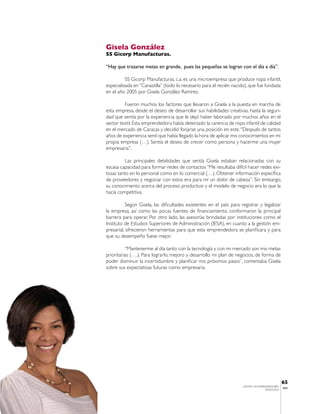 Gisela González
SS Gicorp Manufacturas.

“Hay que trazarse metas en grande, pues las pequeñas se logran con el día a día”.

          SS Gicorp Manufacturas, c.a. es una microempresa que produce ropa infantil,
especializada en “Canastilla” (todo lo necesario para el recién nacido), que fue fundada
en el año 2005 por Gisela González Ramírez.

         Fueron muchos los factores que llevaron a Gisela a la puesta en marcha de
esta empresa, desde el deseo de desarrollar sus habilidades creativas, hasta la seguri-
dad que sentía por la experiencia que le dejó haber laborado por muchos años en el
sector textil. Esta emprendedora había detectado la carencia de ropa infantil de calidad
en el mercado de Caracas y decidió forjarse una posición en este. “Después de tantos
años de experiencia sentí que había llegado la hora de aplicar mis conocimientos en mi
propia empresa (…). Sentía el deseo de crecer como persona y hacerme una mujer
empresaria”.

          Las principales debilidades que sentía Gisela estaban relacionadas con su
escasa capacidad para formar redes de contactos “Me resultaba difícil hacer redes exi-
tosas tanto en lo personal como en lo comercial (…). Obtener información específica
de proveedores y negociar con estos era para mí un dolor de cabeza”. Sin embargo,
su conocimiento acerca del proceso productivo y el modelo de negocio era lo que la
hacía competitiva.

           Según Gisela, las dificultades existentes en el país para registrar y legalizar
la empresa, así como las pocas fuentes de financiamiento, conformaron la principal
barrera para operar. Por otro lado, las asesorías brindadas por instituciones como el
Instituto de Estudios Superiores de Administración (IESA), en cuanto a la gestión em-
presarial, ofrecieron herramientas para que esta emprendedora se planificara y para
que su desempeño fuese mejor.

          “Mantenerme al día tanto con la tecnología y con mi mercado son mis metas
prioritarias (….). Para lograrlo, mejoro y desarrollo mi plan de negocios, de forma de
poder disminuir la incertidumbre y planificar mis próximos pasos”, comentaba Gisela
sobre sus expectativas futuras como empresaria.




                                                                                                 65
                                                                      CENTRO DE EMPRENDEDORES
                                                                                                 IESA
                                                                                     VENEZUELA
 