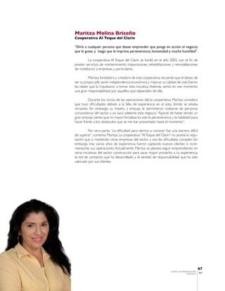 Maritza Molina Briceño
Cooperativa Al Toque del Clarín

“Diría a cualquier persona que desee emprender que ponga en acción el negocio
que le guste, y luego que le imprima perseverancia, honestidad y mucha humildad”.

         La cooperativa Al Toque del Clarín se fundó en el año 2002, con el fin de
prestar servicios de mantenimiento (reparaciones, rehabilitaciones y remodelaciones
de mobiliario) a empresas y particulares.

          Maritza, fundadora y creadora de esta cooperativa, recuerda que el deseo de
ser su propio jefe, sentir independencia económica y mejorar su calidad de vida fueron
las claves que la impulsaron a tomar esta iniciativa. Además, sentía en ese momento
una gran responsabilidad por aquellos que dependían de ella.

          Durante los inicios de las operaciones del la cooperativa, Maritza considera
que tuvo dificultades debido a la falta de experiencia en el área donde se estaba
iniciando. Sin embargo, su ímpetu y empuje, le permitieron rodearse de personas
conocedoras del sector y así sacó adelante este negocio. “Aparte de haber tenido un
gran empuje, siento que mi mayor fortaleza ha sido la perseverancia y la habilidad para
hacer frente a los obstáculos que se me han presentado hasta el momento”.

          Por otra parte, “La dificultad para darnos a conocer fue una barrera difícil
de superar”, comenta Maritza. La cooperativa “Al Toque del Clarín” no poseía la repu-
tación que si mantenían otras empresas del sector y eso les dificultaba competir. Sin
embargo tras varios años de experiencia fueron captando nuevos clientes e incre-
mentando sus operaciones. Actualmente, Maritza se plantea seguir emprendiendo en
otras iniciativas del sector construcción para sacar mayor provecho a su experiencia,
la red de contactos que ha desarrollado, y el sentido de responsabilidad que ha sido
valorado por sus clientes.




                                                                                              67
                                                                   CENTRO DE EMPRENDEDORES
                                                                                              IESA
                                                                                  VENEZUELA
 