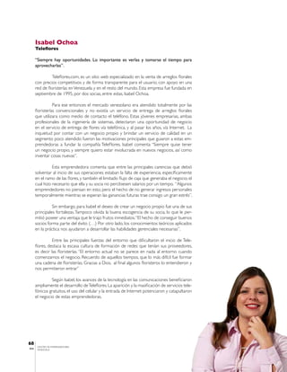 Isabel Ochoa
       Teleflores

       “Siempre hay oportunidades. Lo importante es verlas y tomarse el tiempo para
       aprovecharlas”.

                 Teleflores.com, es un sitio web especializado en la venta de arreglos florales
       con precios competitivos y de forma transparente para el usuario, con apoyo en una
       red de floristerías en Venezuela y en el resto del mundo. Esta empresa fue fundada en
       septiembre de 1995, por dos socias, entre estas, Isabel Ochoa.

                  Para ese entonces el mercado venezolano era atendido totalmente por las
       floristerías convencionales y no existía un servicio de entrega de arreglos florales
       que utilizara como medio de contacto el teléfono. Estas jóvenes empresarias, ambas
       profesionales de la ingeniería de sistemas, detectaron una oportunidad de negocio
       en el servicio de entrega de flores vía telefónica, y al pasar los años, vía Internet. La
       inquietud por contar con un negocio propio y brindar un servicio de calidad en un
       segmento poco atendido fueron las motivaciones principales que guiaron a estas em-
       prendedoras a fundar la compañía TeleFlores. Isabel comenta “Siempre quise tener
       un negocio propio, y siempre quiero estar involucrada en nuevos negocios, así como
       inventar cosas nuevas”.

                 Esta emprendedora comenta que entre las principales carencias que debió
       solventar al inicio de sus operaciones estaban la falta de experiencia, específicamente
       en el ramo de las flores, y también el limitado flujo de caja que generaba el negocio, el
       cual hizo necesario que ella y su socia no percibiesen salarios por un tiempo. “Algunos
       emprendedores no piensan en esto, pero el hecho de no generar ingresos personales
       temporalmente mientras se esperan las ganancias futuras trae consigo un gran estrés”.

                 Sin embargo, para Isabel el deseo de crear un negocio propio fue una de sus
       principales fortalezas. Tampoco olvida la buena escogencia de su socia, lo que le per-
       mitió poseer una ventaja que le trajo frutos inmediatos. “El hecho de conseguir buenos
       socios forma parte del éxito (…) Por otro lado, los conocimientos teóricos aplicados
       en la práctica nos ayudaron a desarrollar las habilidades gerenciales necesarias”.

                 Entre las principales fuerzas del entorno que dificultaron el inicio de Tele-
       flores, destaca la escasa cultura de formación de redes que tenían sus proveedores,
       es decir las floristerías. “El entorno actual no se parece en nada al entorno cuando
       comenzamos el negocio. Recuerdo de aquellos tiempos, que lo más difícil fue formar
       una cadena de floristerías. Gracias a Dios, al final algunos floristeros lo entendieron y
       nos permitieron entrar”

                Según Isabel, los avances de la tecnología en las comunicaciones beneficiaron
       ampliamente el desarrollo de Teleflores. La aparición y la masificación de servicios tele-
       fónicos gratuitos, el uso del celular y la entrada de Internet potenciaron y catapultaron
       el negocio de estas emprendedoras.




68
        CENTRO DE EMPRENDEDORES
IESA    VENEZUELA
 