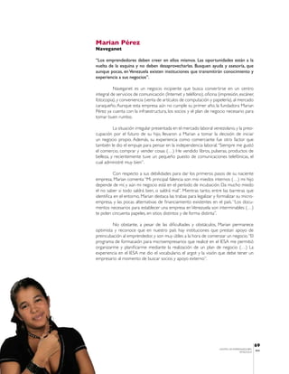 Marian Pérez
Naveganet

“Los emprendedores deben creer en ellos mismos. Las oportunidades están a la
vuelta de la esquina y no deben desaprovecharlas. Busquen ayuda y asesoría, que
aunque pocas, en Venezuela existen instituciones que transmitirán conocimiento y
experiencia a sus negocios”.

          Naveganet es un negocio incipiente que busca convertirse en un centro
integral de servicios de comunicación (Internet y teléfono), oficina (impresión, escáner,
fotocopia), y conveniencia (venta de artículos de computación y papelería), al mercado
caraqueño. Aunque esta empresa aún no cumple su primer año, la fundadora Marian
Pérez ya cuenta con la infraestructura, los socios y el plan de negocio necesario para
tomar buen rumbo.

          La situación irregular presentada en el mercado laboral venezolano, y la preo-
cupación por el futuro de su hijo, llevaron a Marian a tomar la decisión de iniciar
un negocio propio. Además, su experiencia como comerciante fue otro factor que
también le dio el empuje para pensar en la independencia laboral. “Siempre me gustó
el comercio, comprar y vender cosas (…) He vendido libros, pulseras, productos de
belleza, y recientemente tuve un pequeño puesto de comunicaciones telefónicas, el
cual administré muy bien”.

          Con respecto a sus debilidades para dar los primeros pasos de su naciente
empresa, Marian comenta “Mi principal falencia son mis miedos internos (…) mi hijo
depende de mí, y aún mi negocio está en el período de incubación. Da mucho miedo
el no saber si todo saldrá bien, o saldrá mal”. Mientras tanto, entre las barreras que
identifica en el entorno, Marian destaca las trabas para legalizar y formalizar su micro-
empresa, y las pocas alternativas de financiamiento existentes en el país. “Los docu-
mentos necesarios para establecer una empresa en Venezuela son interminables (…)
te piden cincuenta papeles, en sitios distintos y de forma distinta”.

         No obstante, a pesar de las dificultades y obstáculos, Marian permanece
optimista y reconoce que en nuestro país hay instituciones que prestan apoyo de
preincubación al emprendedor, y son muy útiles a la hora de comenzar un negocio. “El
programa de formacaión para microempresarios que realicé en el IESA me permitió
organizarme y planificarme mediante la realización de un plan de negocio (…) La
experiencia en el IESA me dio el vocabulario, el argot y la visión que debe tener un
empresario al momento de buscar socios y apoyo externo”.




                                                                                                69
                                                                     CENTRO DE EMPRENDEDORES
                                                                                                IESA
                                                                                    VENEZUELA
 