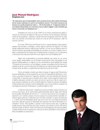 José Manuel Rodríguez
       Empleate.com

       “Es importante que el emprendedor esté conciente de los altos índices de fracaso
       de las nuevas empresas, lo cual es una tendencia natural. Si se tiene conciencia de
       fracaso, uno puede prepararse mejor (…) Yo he fracasado en 5 negocios previos. Si
       me hubiese desanimado con el primero, nunca hubiera llegado a esta maravilla que
       hemos construido con Empleate.com ”.

                Empleate.com nace en el año 1999 con la misión proyectada de agilizar y
       mejorar los procesos de selección del recurso humano de las empresas, particular-
       mente de las pequeñas y medianas, y desde entonces ha logrado conformar en siete
       años, una vibrante comunidad que cuenta con más de 30 mil empresas y 500 mil
       usuarios suscritos.

                 En el año 1999, tanto José Manuel como su esposa llevaban meses desem-
       pleados. Esto los llevó a investigar y valorar algunas opciones de negocios. “Yo había
       estado explorando diversos negocios por Internet y se me ocurrió explorar entre mi
       red de contactos personales la posibilidad de enviarles vía e-mail un boletín de em-
       pleo. La respuesta fue tan efusiva que inmediatamente mi esposa y yo nos abocamos
       a estructurar esta idea para darle forma de negocio. Así nació Empleate.com”.

                 Según este emprendedor, la principal debilidad que tenían en sus inicios
       como equipo emprendedor era el limitado conocimiento sobre tecnología, lo cual
       parecía indispensable en un negocio con las características que Empleate.com exigía.
       “Mi esposa es economista y yo soy biólogo, y aunque nos gustaba mucho Internet, no
       pasábamos de ser usuarios intensivos. No sabíamos casi nada de desarrollar sitios Web,
       manejar bases de datos, o simplemente de optimizar envíos de E-mails”.

                 Como principales virtudes que dieron empuje al negocio, José Manuel des-
       taca las habilidades en temas de gerencia, así como la capacidad de identificar y reco-
       nocer sus propias limitaciones. “Logramos identificar una real necesidad del mercado
       y desarrollar un producto que la satisfacía de la mejor manera, logramos seleccionar
       al talento adecuado creando una cultura de servicio que hoy en día es nuestra prin-
       cipal ventaja competitiva, así como también logramos realizar las alianzas estratégicas
       fundamentales para subsanar nuestras debilidades y que nos permitieran visualizar una
       estrategia para alcanzar el liderazgo a la vuelta de algunos años”.

                 La falta de instituciones u organismos que les brindaran apoyo financiero, así
       como la burocracia de las instituciones gubernamentales fueron según José Manuel
       las principales dificultades del entorno. “(…) Tuvimos que financiar por completo la
       operación con nuestros propios recursos porque era prácticamente imposible en-
       contrar alguna persona o institución que nos fuera a brindar un apoyo de este tipo
       (…) Otras enormes dificultades tienen que ver con las mil y una trabas burocráticas
       que sufre cualquier empresa en Venezuela. Ser empresario formal en Venezuela es un
       verdadero ´karma´. Para aquellos a quienes no les importa burlar esta o aquella ley,
       puede parecer hasta divertido, pero para nosotros, que desde el primer día hemos
       querido cumplir al 100 por ciento con toda la normativa legal que las empresas deben
       cumplir, prácticamente no pasamos un solo día sin tener que dedicar mucho tiempo a
       estas actividades no productivas”.




70
        CENTRO DE EMPRENDEDORES
IESA    VENEZUELA
 