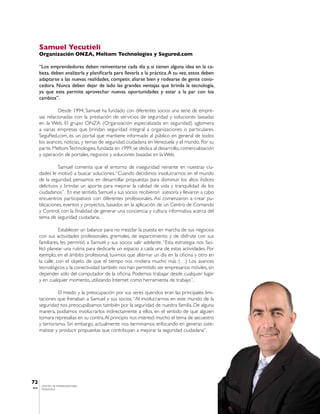 Samuel Yecutieli
       Organización ONZA, Meltom Technologies y Segured.com

       “Los emprendedores deben reinventarse cada día y, si tienen alguna idea en la ca-
       beza, deben analizarla y planificarla para llevarla a la práctica. A su vez, estos deben
       adaptarse a las nuevas realidades, competir, aliarse bien y rodearse de gente cono-
       cedora. Nunca deben dejar de lado las grandes ventajas que brinda la tecnología,
       ya que esta permite aprovechar nuevas oportunidades y estar a la par con los
       cambios”.

                 Desde 1994, Samuel ha fundado con diferentes socios una serie de empre-
       sas relacionadas con la prestación de servicios de seguridad y soluciones basadas
       en la Web. El grupo ONZA (Organización especializada en seguridad) aglomera
       a varias empresas que brindan seguridad integral a organizaciones o particulares.
       SeguRed.com, es un portal que mantiene informado al público en general de todos
       los avances, noticias, y temas de seguridad ciudadana en Venezuela y el mundo. Por su
       parte, Meltom Technologies, fundada en 1999, se dedica al desarrollo, comercialización
       y operación de portales, negocios y soluciones basadas en la Web.

                 Samuel comenta que el entorno de inseguridad reinante en nuestras ciu-
       dades le motivó a buscar soluciones. “Cuando decidimos involucrarnos en el mundo
       de la seguridad, pensamos en desarrollar propuestas para disminuir los altos índices
       delictivos y brindar un aporte para mejorar la calidad de vida y tranquilidad de los
       ciudadanos”. En ese sentido, Samuel y sus socios recibieron asesoría y llevaron a cabo
       encuentros participativos con diferentes profesionales. Así comenzaron a crear pu-
       blicaciones, eventos y proyectos, basados en la aplicación de un Centro de Comando
       y Control, con la finalidad de generar una conciencia y cultura informativa acerca del
       tema de seguridad ciudadana.

                  Establecer un balance para no mezclar la puesta en marcha de sus negocios
       con sus actividades profesionales, gremiales, de esparcimiento y de disfrute con sus
       familiares, les permitió a Samuel y sus socios salir adelante. “Esta estrategia nos faci-
       litó planear una rutina para dedicarle un espacio a cada una de estas actividades. Por
       ejemplo, en el ámbito profesional, tuvimos que alternar un día en la oficina y otro en
       la calle, con el objeto de que el tiempo nos rindiera mucho más (…) Los avances
       tecnológicos y la conectividad también nos han permitido ser empresarios móviles, sin
       depender sólo del computador de la oficina. Podemos trabajar desde cualquier lugar
       y en cualquier momento, utilizando Internet como herramienta de trabajo”.

                 El miedo y la preocupación por sus seres queridos eran las principales limi-
       taciones que frenaban a Samuel y sus socios. “Al involucrarnos en este mundo de la
       seguridad nos preocupábamos también por la seguridad de nuestra familia. De alguna
       manera, podíamos involucrarlos indirectamente a ellos, en el sentido de que alguien
       tomara represalias en su contra. Al principio nos interesó mucho el tema de secuestro
       y terrorismo. Sin embargo, actualmente nos terminamos enfocando en generar, siste-
       matizar y producir propuestas que contribuyan a mejorar la seguridad ciudadana”.




72
        CENTRO DE EMPRENDEDORES
IESA    VENEZUELA
 