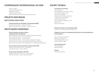 empreendedorismo no brasil 2009

COORDENAÇÃO INTERNACIONAL DO GEM                                            EQUIPE TÉCNICA
    babson College                                                              Coordenação e Execução
    Universidad del desarrollo                                                  Júlio César Felix
    reykjavík University                                                        simara maria de souza silveira Greco
    london business school                                                      paulo alberto bastos Junior
    Global entrepreneurship research association (Gera)                         Joana paula machado
                                                                                rodrigo Gomes marques silvestre
PROJETO GEM BRASIL                                                              andressa autori de moraes
                                                                                ariane marcela Côrtes
INSTITUIÇÃO EXECUTORA                                                           romeu Herbert Friedlaender Junior
                                                                                adriano renzi
    Instituto Brasileiro da Qualidade e Produtividade (IBQP)                    maria Julia Jacubiak
    eduardo Camargo righi – diretor presidente
    maurício Fernando Cunha smijtink – diretor executivo
                                                                                Pesquisa de Campo com População Adulta
INSTITUIÇÕES PARCEIRAS                                                          bonilha Comunicação e marketing s/C ltda.

    Serviço Brasileiro de Apoio às Micro                                        Pesquisa de Campo com Especialistas Nacionais em Empreendedorismo
    e Pequenas Empresas (Sebrae)                                                Entrevistadores
    adelmir santana – presidente do Conselho deliberativo nacional
    paulo Tarciso okamotto – diretor presidente                                 ana lúcia soares Gonçalves
    Carlos alberto do santos – diretor técnico                                  milene louise Gelenski
    José Claudio do santos – diretor de administração e Finanças                paulo alberto bastos Junior
    enio duarte pinto – gerente da Unidade de atendimento individual            suryane nabhem Kalluf
    maria del Carmen martin y Tomé stepanenko – coordenadora de parcerias
                                                                                Capa e Diagramação
    Serviço Nacional de Aprendizagem Industrial (Senai/PR)                      priscila bavaresco
    rodrigo Costa da rocha loures – presidente                                  marcelo bacellar
    João barreto lopes – diretor regional
                                                                                Revisão
    Serviço Social da Indústria (Sesi/PR)                                       Tomás eon barreiros
    rodrigo Costa da rocha loures – diretor regional
    José antônio Fares – diretor superintendente




                                                                                                                                                         3
 