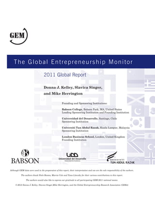 The Global Entrepreneurship Monitor

                                    2011 Global Report

                                    Donna J. Kelley, Slavica Singer,
                                    and Mike Herrington

                                                        Founding and Sponsoring Institutions:

                                                        Babson College, Babson Park, MA, United States
                                                        Leading Sponsoring Institution and Founding Institution

                                                        Universidad del Desarrollo, Santiago, Chile
                                                        Sponsoring Institution

                                                        Universiti Tun Abdul Razak, Kuala Lampur, Malaysia
                                                        Sponsoring Institution

                                                        London Business School, London, United Kingdom
                                                        Founding Institution




                                                           Universidad de Excelencia




Although GEM data were used in the preparation of this report, their interpretation and use are the sole responsibility of the authors.

           The authors thank Niels Bosma, Marcia Cole and Yana Litovsky for their various contributions to this report.

                 The authors would also like to express our gratitude to all participating GEM 2011 national teams.

     © 2012 Donna J. Kelley, Slavica Singer,Mike Herrington, and the Global Entrepreneurship Research Association (GERA)
 