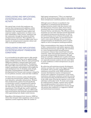 Conclusions And Implications




CONCLUSIONS AND IMPLICATIONS:                                 high-impact entrepreneurs.10 This is an important
                                                              point for all government policy makers to note because
ENTREPRENEURIAL EMPLOYEE                                      these entrepreneurs contribute greatly to job creation.
ACTIVITY
                                                              Although access to finance is considered a key
                                                              impediment to entrepreneurial development,
Our special topic reveals that employees can                  perhaps initiatives need to link this concern with
exercise their entrepreneurial ambitions within               the development of business skills. Factor-driven
an organizational environment. This conclusion                economies may focus on providing business skills,
illustrates a key message for policy makers and               financial literacy and education. The efficiency-driven
corporate leaders: organizations can better serve             economies can turn their attention toward specialized
their stakeholders’ needs (owners, employees and              and targeted entrepreneurial education as well as
the community) through the initiatives of their               toward increasing access to finance for people with
entrepreneurial employees. That capability can                the necessary business skills. In innovation-driven
therefore generate an enormous hidden asset, but it           (and to some extent efficiency-driven) economies,
requires an entrepreneurial corporate culture and             entrepreneurship can benefit from access to equity
other managerial considerations.                              capital as well as transparent banking procedures.

                                                              Policy recommendations that improve the flexibility
                                                              of labor, communications and market openness while
CONCLUSIONS AND IMPLICATIONS:                                 eliminating bureaucracy and red-tape will contribute
ENTREPRENEURSHIP FRAMEWORK                                    to a more entrepreneurially-focused business
                                                              environment. Cultures that reward hard work and
CONDITIONS                                                    creativity, rather than political connections, will also
                                                              encourage entrepreneurial development, although
                                                              doing so is perhaps a difficult lever to pull in the short
It is not feasible for this global report to offer specific
                                                              term. Governments ensuring that political interests do
policy recommendations that can be applied broadly
                                                              not supersede economic concerns are also more likely
across multiple economies. However, each participating
                                                              to create conditions in which entrepreneurs can grow
GEM team publishes a national report that covers
                                                              and prosper.
specific economy-level considerations.9 Nonetheless,
this report offers some lessons that can provide policy
                                                              By achieving and sustaining economic development,
makers, practitioners and academics with insights for
                                                              societies can help solve some of the biggest problems
each development level. It should be noted, though,
                                                              of mankind, such as poverty and development
that policy recommendations will differ within a
                                                              imbalances around the world. GEM maintains that
developmental level because each economy is shaped by
                                                              economic development requires entrepreneurial
its own political, economic, social and other conditions.
                                                              activity and a supportive environment. In this sense,
                                                              institutions and society contribute toward this activity
For factor-driven economies, policy should center
                                                              and entrepreneurship should therefore be understood
on improving macroeconomic stability, health and
                                                              in the wider sense of having the capacity to act at both
basic education, and public infrastructure. Without
                                                              individual and broader levels. To create such energy
these fundamentals, policies focused specifically
                                                              for making positive changes, societies must consider
on enhancing a society’s entrepreneurial capacity
                                                              that entrepreneurship is not a heroic act of a few
are less viable. Innovation-driven economies, on
                                                              individuals, but the accomplishments of many people
the other hand, already have well-functioning basic
                                                              who pursue their ambitions in a supportive cultural
requirements. Even though they need to maintain
                                                              and institutional environment.
these fundamental conditions, they can additionally
look toward policies that facilitate entrepreneurship
while appreciating local, deeply-rooted customs.

Regardless of development level, however, GEM has
shown that stringent labor regulations and an onerous
regulatory system negatively affect the number of




                                                                                                                                 27
 
