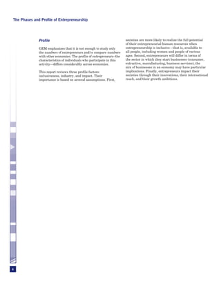 The Phases and Profile of Entrepreneurship




              Profile                                                  societies are more likely to realize the full potential
                                                                       of their entrepreneurial human resources when
              GEM emphasizes that it is not enough to study only       entrepreneurship is inclusive—that is, available to
              the numbers of entrepreneurs and to compare numbers      all people, including women and people of various
              with other economies. The profile of entrepreneurs–the   ages. Second, entrepreneurs will differ in terms of
              characteristics of individuals who participate in this   the sector in which they start businesses (consumer,
              activity—differs considerably across economies.          extractive, manufacturing, business services); the
                                                                       mix of businesses in an economy may have particular
              This report reviews three profile factors:               implications. Finally, entrepreneurs impact their
              inclusiveness, industry, and impact. Their               societies through their innovations, their international
              importance is based on several assumptions. First,       reach, and their growth ambitions.




6
 