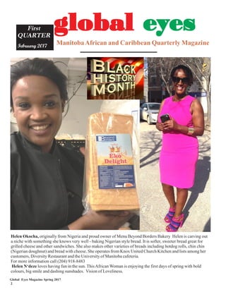 Global Eyes Magazine Spring 2017
2
ManitobaAfrican and Caribbean Quarterly Magazine
First
QUARTER
February 2017
gggggloballoballoballoballobal eeeeeyyyyyeseseseses
Helen Okocha, originally from Nigeria and proud owner of Menu Beyond Borders Bakery Helen is carving out
a niche with something she knows very well - baking Nigerian style bread. It is softer, sweeter bread great for
grilled cheese and other sandwiches. She also makes other varieties of breads including hotdog rolls, chin chin
(Nigerian doughnut) and bread with cheese. She operates from Knox United Church Kitchen and lists among her
customers, Diversity Restaurant and the University of Manitoba cafeteria.
For more information call (204) 918-8483
Helen N‘deze loves having fun in the sun. ThisAfrican Woman is enjoying the first days of spring with bold
colours, big smile and dashing sunshades. Vision of Loveliness.
 