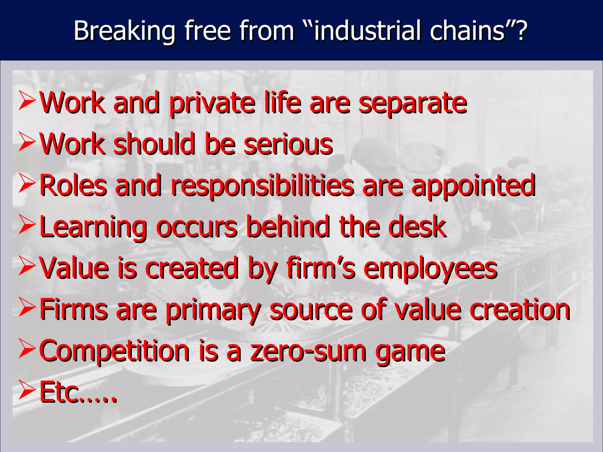 Work and private life are separate Work should be serious Roles and responsibilities are appointed Learning occurs behind the desk Value is created by firm ’s employees Firms are primary source of value creation Competition is a zero-sum game Etc….. Breaking free from  “industrial chains”? 