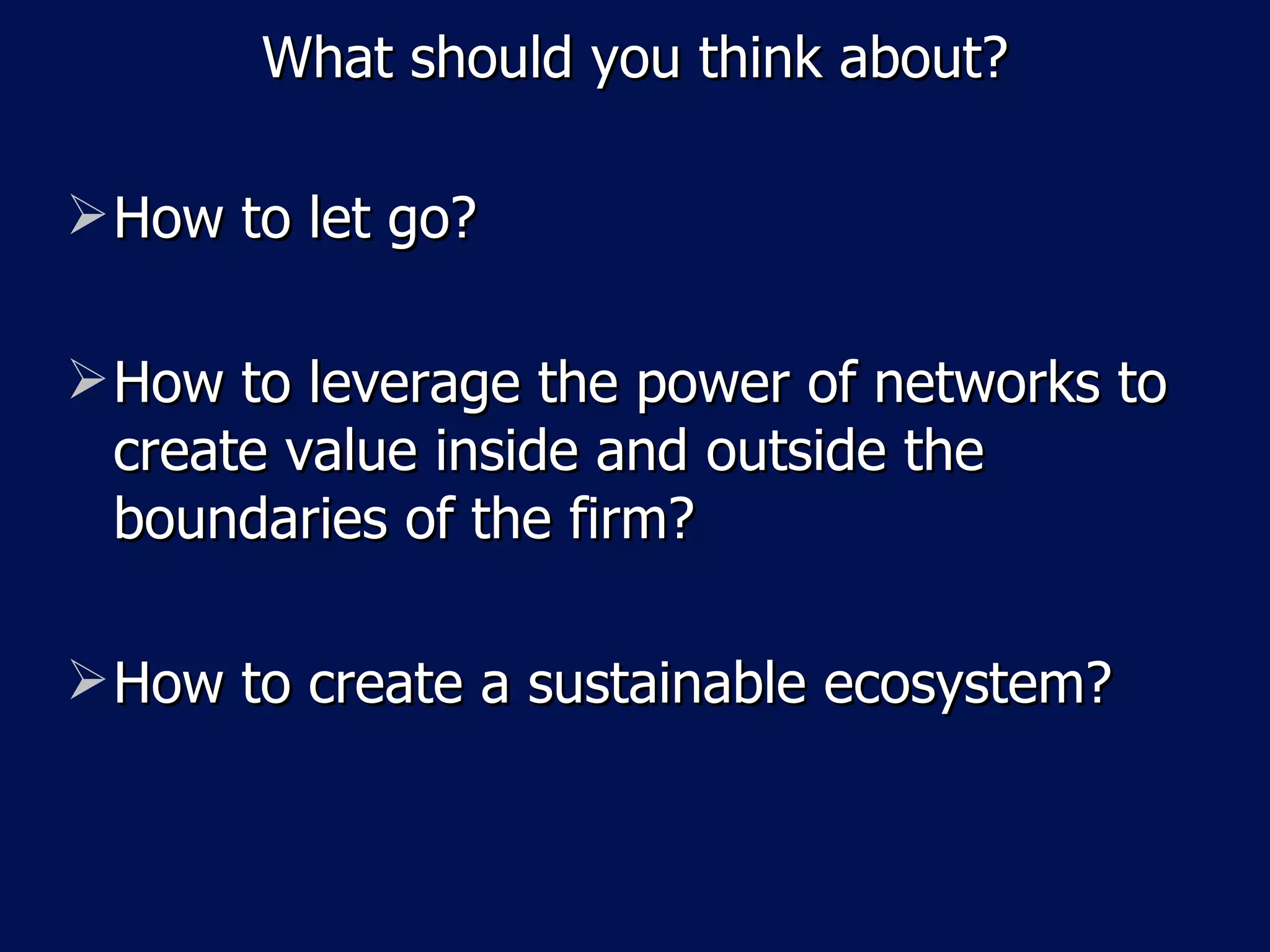 What should you think about? How to let go? How to leverage the power of networks to create value inside and outside the boundaries of the firm? How to create a sustainable ecosystem? 