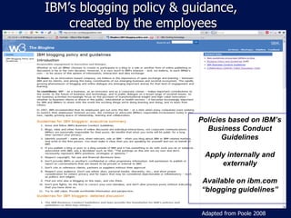 IBM ’s blogging policy & guidance,  created by the employees Policies based on IBM ’s Business Conduct Guidelines Apply internally and externally Available on ibm.com “ blogging guidelines” Adapted from Poole 2008 