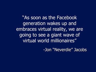 “ As soon as the Facebook generation wakes up and embraces virtual reality, we are going to see a giant wave of virtual world millionaires” -Jon  “Neverdie” Jacobs 
