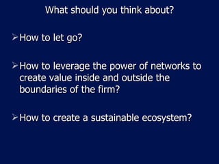 What should you think about? How to let go? How to leverage the power of networks to create value inside and outside the boundaries of the firm? How to create a sustainable ecosystem? 