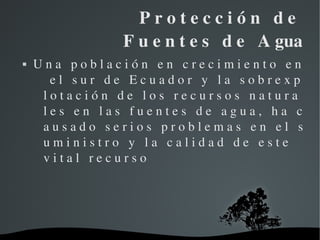     P r o t e c c i ó n   d e   
                         F u e n t e s   d e   A gua
   U n a   p o b l a c i ó n   e n   c r e c i m i e n t o   e n 
       e l   s u r   d e   E c u a d o r   y   l a   s o b r e x p 
     l o t a c i ó n   d e   l o s   r e c u r s o s   n a t u r a 
     l e s   e n   l a s   f u e n t e s   d e   a g u a ,   h a   c 
     a u s a d o   s e r i o s   p r o b l e m a s   e n   e l   s 
     u m i n i s t r o   y   l a   c a l i d a d   d e   e s t e   
     v i t a l   r e c u r s o 




                           
 