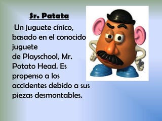 Sr. Patata
Un juguete cínico,
basado en el conocido
juguete
de Playschool, Mr.
Potato Head. Es
propenso a los
accidentes debido a sus
piezas desmontables.
 