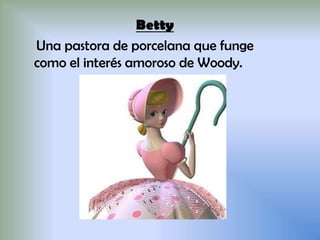 Betty
Una pastora de porcelana que funge
como el interés amoroso de Woody.
 