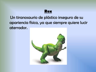 Rex
Un tiranosaurio de plástico inseguro de su
apariencia física, ya que siempre quiere lucir
aterrador.
 