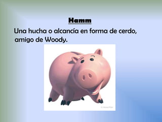 Hamm
Una hucha o alcancía en forma de cerdo,
amigo de Woody.
 