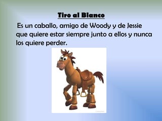 Tiro al Blanco
Es un caballo, amigo de Woody y de Jessie
que quiere estar siempre junto a ellos y nunca
los quiere perder.
 