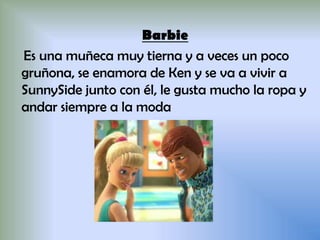 Barbie
Es una muñeca muy tierna y a veces un poco
gruñona, se enamora de Ken y se va a vivir a
SunnySide junto con él, le gusta mucho la ropa y
andar siempre a la moda
 