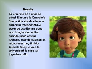 Bonnie
Es una niña de 4 años de
edad. Ella va a la Guardería
Sunny Side, donde ella es la
hija de la recepcionista. A
pesar de que Bonnie tiene
una imaginación activa
cuando juega con sus
juguetes, cuando está con los
mayores es muy tímida.
Cuando Andy se va a la
universidad, le cede sus
juguetes a ella.
 